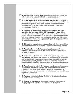 Página 3
10. Defragmentar el disco duro. Utilice las herramientas propias del
sistema operativo que está instalado en la computadora.
11. Borrar los archivos temporales y los precedidos por el signo ~.
Primero asegúrese que todos los programas estén cerrados. Office y los
programas de gráficas, entre otros, generan archivos temporales.
Limpie los directorios temporales. Elimine también los archivos
precedidos por el signo ~.
12. Examinar el "navegador" (browser history) y los archivos
caché. Revise que los archivos del “navegador” y los archivos
caché tengan un tamaño apropiado (cache size). Se recomienda
borrar los archivos del navegador y los archivos caché después de tres
días como máximo, a menos que se necesite guardar esa información
por más tiempo. Cuanto más espacio se tenga la descarga de archivos
de Internet será más rápida.
13. Eliminar los archivos temporales de Internet. Borre los archivos
temporales localizados en la carpeta C:WindowsTemporary Internet.
14. Actualizar los controladores de dispositivos cuando sea
necesario. Los manejadores de dispositivos deben tener los últimos
parches disponibles.
15. Verificar las actualizaciones al sistema operativo y a las
aplicaciones. Verifique que el software de base incluyendo el antivirus
esté completo, bien instalado y actualizado. Debe instalar los últimos
parches de seguridad y de corrección de funcionalidad que estén
disponibles para el sistema operativo y para las aplicaciones instaladas.
16. Actualizar su inventario de hardware y software. Verifique que el
hardware sea el correcto. Verifique que el software instalado sea el
licenciado y esté totalmente operativo. Verifique que no se tenga
instalado ningún otro software diferente al licenciado. Informar al Jefe de
Soporte si fuera el caso.
17. Registrar el mantenimiento. Registrar lo ejecutado en la bitácora
de mantenimiento preventivo.
18. Obtener el visto bueno. Obtener del usuario el visto bueno del
equipo y registrar lo ejecutado en el sistema de Help_Desk.
 