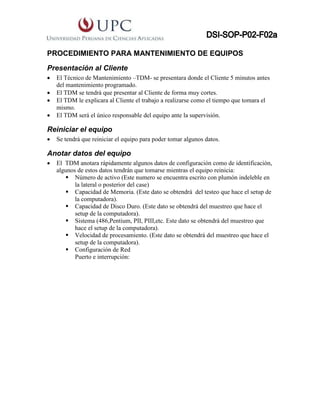 PROCEDIMIENTO PARA MANTENIMIENTO DE EQUIPOS
Presentación al Cliente
 El Técnico de Mantenimiento –TDM- se presentara donde el Cliente 5 minutos antes
del mantenimiento programado.
 El TDM se tendrá que presentar al Cliente de forma muy cortes.
 El TDM le explicara al Cliente el trabajo a realizarse como el tiempo que tomara el
mismo.
 El TDM será el único responsable del equipo ante la supervisión.
Reiniciar el equipo
 Se tendrá que reiniciar el equipo para poder tomar algunos datos.
Anotar datos del equipo
 El TDM anotara rápidamente algunos datos de configuración como de identificación,
algunos de estos datos tendrán que tomarse mientras el equipo reinicia:
 Número de activo (Este numero se encuentra escrito con plumón indeleble en
la lateral o posterior del case)
 Capacidad de Memoria. (Este dato se obtendrá del testeo que hace el setup de
la computadora).
 Capacidad de Disco Duro. (Este dato se obtendrá del muestreo que hace el
setup de la computadora).
 Sistema (486,Pentium, PII, PIII,etc. Este dato se obtendrá del muestreo que
hace el setup de la computadora).
 Velocidad de procesamiento. (Este dato se obtendrá del muestreo que hace el
setup de la computadora).
 Configuración de Red
Puerto e interrupción:
 