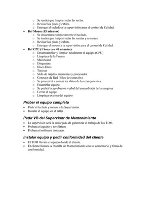 o Se tendrá que limpiar todas las teclas.
o Revisar los pines y cables.
o Entregar el teclado a la supervisión para el control de Calidad.
 Del Mouse (15 minutos)
o Se desarmara completamente el teclado.
o Se tendrá que limpiar todas las ruedas y sensores.
o Revisar los pines y cables.
o Entregar el mouse a la supervisión para el control de Calidad.
 Del CPU (1 hora con 40 minutos)
o Desemsamblar y limpiar totalmente el equipo (CPU)
o Limpieza de la Fuente
o Mainboard
o Disquetera
o Disco Duro
o Tarjetas
o Slots de tarjetas, memorias y procesador
o Conector de Red (hilos de conexión).
o Se procederá a anotar los datos de los componentes.
o Ensamblar equipo
o Se pedirá la aprobación verbal del ensamblado de la maquina
o Cerrar el equipo
o Limpieza externa del equipo
Probar el equipo completo
 Pedir el teclado y mouse a la Supervisión.
 Instalar el equipo en el taller
Pedir VB del Supervisor de Mantenimiento
 La supervisón será la encargada de garantizar el trabajo de los TDM.
 Probara el equipo y periféricos
 Probara el software instalado.
Instalar equipo y pedir conformidad del cliente
 El TDM llevara el equipo donde el cliente.
 El cliente llenara la Planilla de Mantenimiento con su comentario y firma de
conformidad.
 
