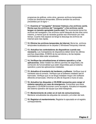 Página 2
programas de gráficas, entre otros, generan archivos temporales.
Limpie los directorios temporales. Elimine también los archivos
precedidos por el signo ~.
11. Examine el "navegador" (browser history) y los archivos caché.
Revise que los archivos del “navegador” y los archivos caché
tengan un tamaño apropiado (cache size). Se recomienda borrar los
archivos del navegador y los archivos caché después de tres días como
máximo, a menos que se necesite guardar esa información por más
tiempo. Cuanto más espacio se tenga la descarga de archivos de
Internet será más rápida.
12. Elimine los archivos temporales de Internet. Borre los archivos
temporales localizados en la carpeta C:WindowsTemporary Internet.
13. Actualice los controladores de dispositivos cuando sea
necesario. Los manejadores de dispositivos deben tener los últimos
parches disponibles. El BIOS de los servidores y de las tarjetas
controladoras debe estar actualizado.
14. Verifique las actualizaciones al sistema operativo y a las
aplicaciones. Debe instalar los últimos parches de seguridad y de
corrección de funcionalidad que estén disponibles para el sistema
operativo y para las aplicaciones instaladas.
15. Actualice el inventario de hardware y software. Verifique que el
hardware sea el correcto. Verifique que el software instalado sea el
licenciado. Verifique que no se tenga instalado ningún otro software
diferente al licenciado. Informar al Jefe de Soporte si fuera el caso.
16. Actualice los disquetes o CD-ROM necesarios para cargar el
sistema operativo en caso de emergencia. Comprobar que estos
disquetes o CD-ROM funcionen como se espera. Actualice el respaldo
del sistema operativo del equipo que está trabajando.
17. Mantenimiento de orden en el rack de comunicaciones.
Mantener actualizadas las etiquetas de conexión y el orden del rack.
18. Registrar el mantenimiento. Registrar lo ejecutado en el registro
correspondiente.
 