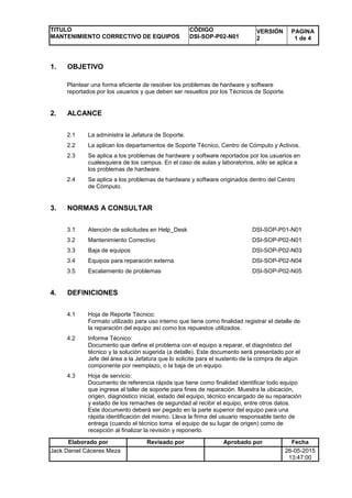 TITULO
MANTENIMIENTO CORRECTIVO DE EQUIPOS
CÓDIGO
DSI-SOP-P02-N01
VERSIÓN
2
PAGINA
1 de 4
Elaborado por Revisado por Aprobado por Fecha
Jack Daniel Cáceres Meza 26-05-2015
13:47:00
1. OBJETIVO
Plantear una forma eficiente de resolver los problemas de hardware y software
reportados por los usuarios y que deben ser resueltos por los Técnicos de Soporte.
2. ALCANCE
2.1 La administra la Jefatura de Soporte.
2.2 La aplican los departamentos de Soporte Técnico, Centro de Cómputo y Activos.
2.3 Se aplica a los problemas de hardware y software reportados por los usuarios en
cualesquiera de los campus. En el caso de aulas y laboratorios, sólo se aplica a
los problemas de hardware.
2.4 Se aplica a los problemas de hardware y software originados dentro del Centro
de Cómputo.
3. NORMAS A CONSULTAR
3.1 Atención de solicitudes en Help_Desk DSI-SOP-P01-N01
3.2 Mantenimiento Correctivo DSI-SOP-P02-N01
3.3 Baja de equipos DSI-SOP-P02-N03
3.4 Equipos para reparación externa DSI-SOP-P02-N04
3.5 Escalamiento de problemas DSI-SOP-P02-N05
4. DEFINICIONES
4.1 Hoja de Reporte Técnico:
Formato utilizado para uso interno que tiene como finalidad registrar el detalle de
la reparación del equipo así como los repuestos utilizados.
4.2 Informe Técnico:
Documento que define el problema con el equipo a reparar, el diagnóstico del
técnico y la solución sugerida (a detalle). Este documento será presentado por el
Jefe del área a la Jefatura que lo solicite para el sustento de la compra de algún
componente por reemplazo, o la baja de un equipo.
4.3 Hoja de servicio:
Documento de referencia rápida que tiene como finalidad identificar todo equipo
que ingrese al taller de soporte para fines de reparación. Muestra la ubicación,
origen, diagnóstico inicial, estado del equipo, técnico encargado de su reparación
y estado de los remaches de seguridad al recibir el equipo, entre otros datos.
Este documento deberá ser pegado en la parte superior del equipo para una
rápida identificación del mismo. Lleva la firma del usuario responsable tanto de
entrega (cuando el técnico toma el equipo de su lugar de origen) como de
recepción al finalizar la revisión y reponerlo.
 