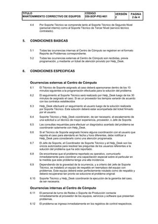 TITULO
MANTENIMIENTO CORRECTIVO DE EQUIPOS
CÓDIGO
DSI-SOP-P02-N01
VERSIÓN
2
PAGINA
2 de 4
4.4 Por Soporte Técnico se comprende tanto al Soporte Técnico de Segundo Nivel
(personal interno) como al Soporte Técnico de Tercer Nivel (servicio técnico
contratado).
5. CONDICIONES BASICAS
5.1 Todas las ocurrencias internas al Centro de Cómputo se registran en el formato
Reporte de Problemas correspondiente.
5.2 Todas las ocurrencias externas al Centro de Cómputo son recibidas, previa
programación, y mediante un ticket de atención provisto por Help_Desk.
6. CONDICIONES ESPECIFICAS
Ocurrencias externas al Centro de Cómputo
6.1 El Técnico de Soporte asignado al caso deberá apersonarse dentro de los 10
minutos siguientes a la programación efectuada para la solución del problema.
6.2 El seguimiento al Soporte Técnico será realizado por Help_Desk luego de los 30
minutos de asignado el caso. Si es un proveedor los tiempos variarán de acuerdo
con los contratos establecidos
6.3 Help_Desk efectuará un seguimiento al usuario luego de la solución realizada
por Soporte Técnico. Esta solución deberá estar acompañada del ticket firmado
por el usuario.
6.4 Soporte Técnico y Help_Desk coordinarán, de ser necesario, el escalamiento de
una solicitud a un técnico de mayor experiencia, proveedor, o Jefe de Soporte.
6.5 Las consultas requeridas para efectuar un diagnóstico acertado del problema se
coordinarán solamente con Help_Desk.
6.6 Si el Técnico de Soporte asignado hiciera alguna coordinación con el usuario que
reporta el caso para atenderlo en fecha y hora diferentes, debe notificar a
Help_Desk para considerarlo como una atención programada.
6.7 El Jefe de Soporte, el Coordinador de Soporte Técnico y el Help_Desk son los
únicos autorizados para resolver las preguntas de los usuarios referentes a la
solución del problema que ha sido reportado.
6.8 De encontrarse que el problema reportado es operativo, comunicarlo
inmediatamente para coordinar una capacitación especial sobre el particular en
la medida que este problema tenga una alta incidencia.
6.9 Dependiendo de la gravedad de la ocurrencia, y a criterio del Jefe de Soporte
Técnico, se instalará un equipo de respaldo en reemplazo del equipo con
problemas. Este equipo deberá estar perfectamente rotulado como de respaldo y
deberá recuperarse tan pronto se solucione el problema original.
6.10 Soporte Técnico y Help_Desk coordinarán la ejecución de la garantía del caso,
de ser necesaria.
Ocurrencias internas al Centro de Cómputo
6.11 El personal de turno de Redes o Soporte de Producción contacta
inmediatamente al proveedor de los equipos, servicios y software que presentan
problemas.
6.12 El problema se ingresa inmediatamente en los registros de control respectivos.
 
