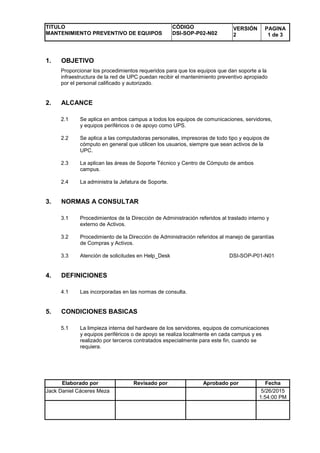 TITULO
MANTENIMIENTO PREVENTIVO DE EQUIPOS
CÓDIGO
DSI-SOP-P02-N02
VERSIÓN
2
PAGINA
1 de 3
Elaborado por Revisado por Aprobado por Fecha
Jack Daniel Cáceres Meza 5/26/2015
1:54:00 PM
1. OBJETIVO
Proporcionar los procedimientos requeridos para que los equipos que dan soporte a la
infraestructura de la red de UPC puedan recibir el mantenimiento preventivo apropiado
por el personal calificado y autorizado.
2. ALCANCE
2.1 Se aplica en ambos campus a todos los equipos de comunicaciones, servidores,
y equipos periféricos o de apoyo como UPS.
2.2 Se aplica a las computadoras personales, impresoras de todo tipo y equipos de
cómputo en general que utilicen los usuarios, siempre que sean activos de la
UPC.
2.3 La aplican las áreas de Soporte Técnico y Centro de Cómputo de ambos
campus.
2.4 La administra la Jefatura de Soporte.
3. NORMAS A CONSULTAR
3.1 Procedimientos de la Dirección de Administración referidos al traslado interno y
externo de Activos.
3.2 Procedimiento de la Dirección de Administración referidos al manejo de garantías
de Compras y Activos.
3.3 Atención de solicitudes en Help_Desk DSI-SOP-P01-N01
4. DEFINICIONES
4.1 Las incorporadas en las normas de consulta.
5. CONDICIONES BASICAS
5.1 La limpieza interna del hardware de los servidores, equipos de comunicaciones
y equipos periféricos o de apoyo se realiza localmente en cada campus y es
realizado por terceros contratados especialmente para este fin, cuando se
requiera.
 