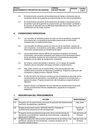 TITULO
MANTENIMIENTO PREVENTIVO DE EQUIPOS
CÓDIGO
DSI-SOP-P02-N02
VERSIÓN
2
PAGINA
2 de 3
5.2 El mantenimiento preventivo de las estaciones de trabajo e impresoras que se
encuentren dentro de la garantía es proporcionado por los mismos proveedores.
5.3 El mantenimiento preventivo de las estaciones de trabajo e impresoras que se
encuentren fuera de la garantía es proporcionado por el proveedor contratado y
de acuerdo al calendario que es elaborado especialmente por Help_Desk y en
coordinación con las áreas usuarias.
6. CONDICIONES ESPECIFICAS
6.1 Los manuales de hardware propios de cada uno de los servidores, equipos de
comunicaciones y computadoras personales proporcionan la información
necesaria para su mantenimiento físico.
6.2 Los manuales de software propios de cada uno de los servidores, equipos de
comunicaciones, computadoras personales y software aplicativo proporcionan la
información necesaria para su mantenimiento lógico.
6.3 Los procedimientos internos definen los requisitos necesarios, los tiempos
involucrados y las pruebas necesarias para asegurar el funcionamiento óptimo
de los servidores, equipos de comunicaciones y computadoras personales
instalados con los datos de configuración necesarios.
6.4 Se contará, cuando sea posible y necesario, con un equipo de respaldo
necesario para el reemplazo del equipo sometido a mantenimiento.
6.5 Help_Desk coordina con el usuario fecha y hora para la ejecución del
mantenimiento preventivo de estaciones y periféricos. Programa la ejecución del
cronograma y asigna la tarea a Soporte Técnico.
6.6 El Jefe del Centro de Cómputo coordina con los proveedores la ejecución de los
mantenimientos de servidores o sus periféricos, equipos de comunicaciones, y
equipos de apoyo. Programa la ejecución del cronograma y asigna la tarea al
Operador.
6.7 Soporte Técnico o el Operador de turno efectúan el mantenimiento de acuerdo
con los procedimientos internos establecidos y siguiendo el cronograma
establecido.
7. DESCRIPCION DEL PROCEDIMIENTO
NRO ACCION RESPONSABLE
7.1 Programa con el usuario fecha y hora para la ejecución del mantenimiento
preventivo de estaciones y periféricos.
Help_Desk
7.2 Emplea el documento interno “DSI-SOP-P02-F01 Checklist de
mantenimiento preventivo de HW de Estaciones”
Técnico de
Soporte
7.3 Programa con los proveedores la ejecución de los mantenimientos de
servidores o sus periféricos, equipos de comunicaciones, y equipos de
apoyo que lo requieran
Jefe del Centro de
Cómputo
7.4 Programa la ejecución interna de los mantenimientos de servidores o sus
periféricos, equipos de comunicaciones, y equipos de apoyo que no
necesiten soporte externo
Jefe del Centro de
Cómputo
 