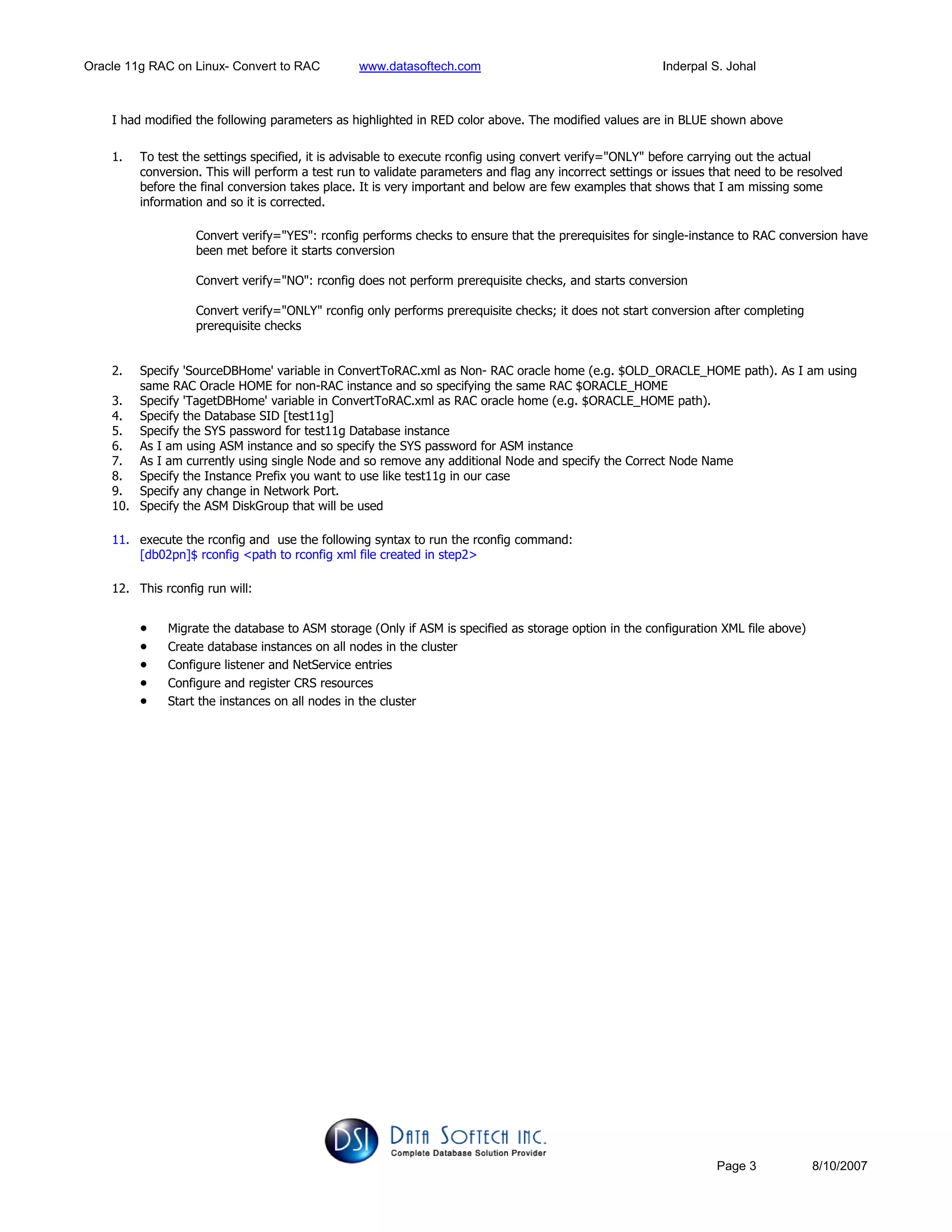 Oracle 11g RAC on Linux- Convert to RAC www.datasoftech.com Inderpal S. Johal
Page 3 8/10/2007
I had modified the following parameters as highlighted in RED color above. The modified values are in BLUE shown above
1. To test the settings specified, it is advisable to execute rconfig using convert verify="ONLY" before carrying out the actual
conversion. This will perform a test run to validate parameters and flag any incorrect settings or issues that need to be resolved
before the final conversion takes place. It is very important and below are few examples that shows that I am missing some
information and so it is corrected.
Convert verify="YES": rconfig performs checks to ensure that the prerequisites for single-instance to RAC conversion have
been met before it starts conversion
Convert verify="NO": rconfig does not perform prerequisite checks, and starts conversion
Convert verify="ONLY" rconfig only performs prerequisite checks; it does not start conversion after completing
prerequisite checks
2. Specify 'SourceDBHome' variable in ConvertToRAC.xml as Non- RAC oracle home (e.g. $OLD_ORACLE_HOME path). As I am using
same RAC Oracle HOME for non-RAC instance and so specifying the same RAC $ORACLE_HOME
3. Specify 'TagetDBHome' variable in ConvertToRAC.xml as RAC oracle home (e.g. $ORACLE_HOME path).
4. Specify the Database SID [test11g]
5. Specify the SYS password for test11g Database instance
6. As I am using ASM instance and so specify the SYS password for ASM instance
7. As I am currently using single Node and so remove any additional Node and specify the Correct Node Name
8. Specify the Instance Prefix you want to use like test11g in our case
9. Specify any change in Network Port.
10. Specify the ASM DiskGroup that will be used
11. execute the rconfig and use the following syntax to run the rconfig command:
[db02pn]$ rconfig <path to rconfig xml file created in step2>
12. This rconfig run will:
• Migrate the database to ASM storage (Only if ASM is specified as storage option in the configuration XML file above)
• Create database instances on all nodes in the cluster
• Configure listener and NetService entries
• Configure and register CRS resources
• Start the instances on all nodes in the cluster
 
