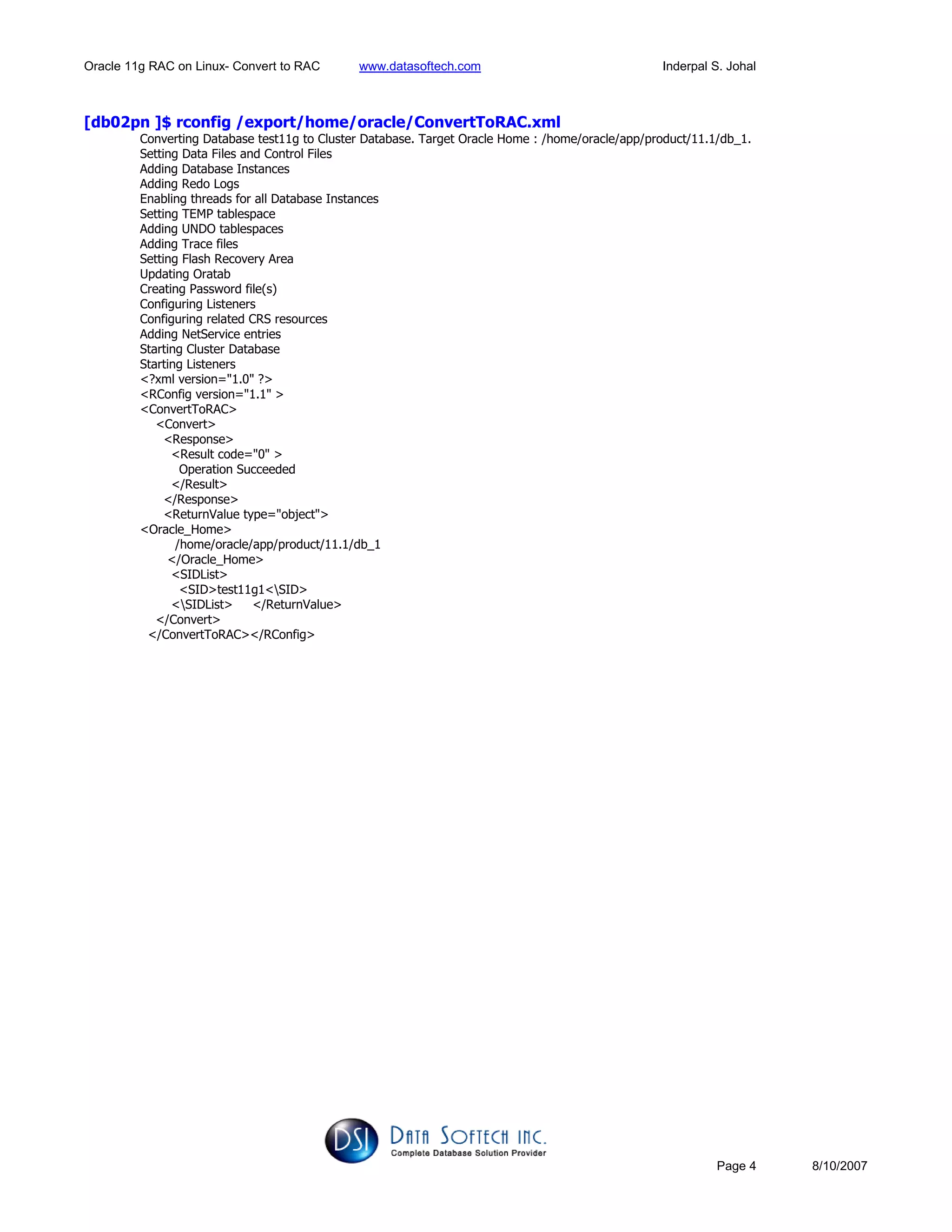 Oracle 11g RAC on Linux- Convert to RAC www.datasoftech.com Inderpal S. Johal
Page 4 8/10/2007
[db02pn ]$ rconfig /export/home/oracle/ConvertToRAC.xml
Converting Database test11g to Cluster Database. Target Oracle Home : /home/oracle/app/product/11.1/db_1.
Setting Data Files and Control Files
Adding Database Instances
Adding Redo Logs
Enabling threads for all Database Instances
Setting TEMP tablespace
Adding UNDO tablespaces
Adding Trace files
Setting Flash Recovery Area
Updating Oratab
Creating Password file(s)
Configuring Listeners
Configuring related CRS resources
Adding NetService entries
Starting Cluster Database
Starting Listeners
<?xml version="1.0" ?>
<RConfig version="1.1" >
<ConvertToRAC>
<Convert>
<Response>
<Result code="0" >
Operation Succeeded
</Result>
</Response>
<ReturnValue type="object">
<Oracle_Home>
/home/oracle/app/product/11.1/db_1
</Oracle_Home>
<SIDList>
<SID>test11g1<SID>
<SIDList> </ReturnValue>
</Convert>
</ConvertToRAC></RConfig>
 