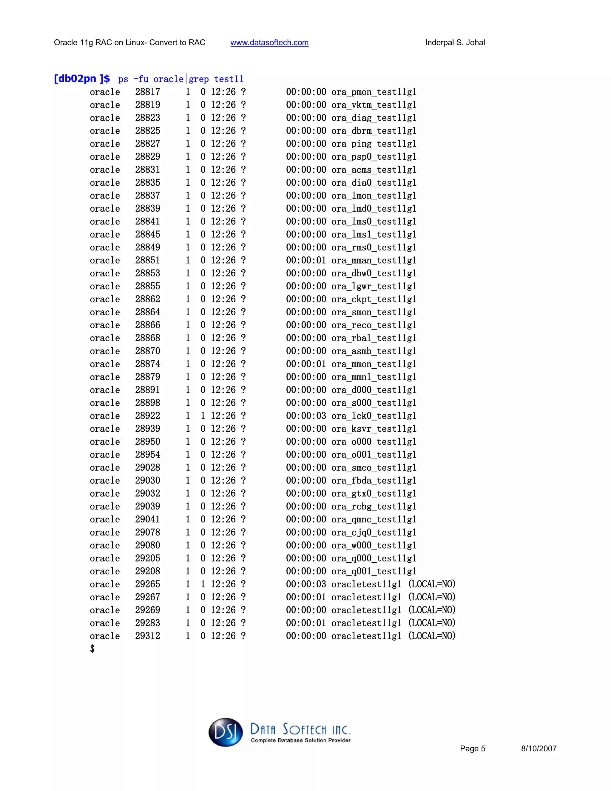 Oracle 11g RAC on Linux- Convert to RAC www.datasoftech.com Inderpal S. Johal
Page 5 8/10/2007
[db02pn ]$ pspspsps ----fu oracfu oracfu oracfu oracle|grep test11le|grep test11le|grep test11le|grep test11
oracle 28817 1 0 12:26 ? 00:00:00 ora_pmon_test11g1oracle 28817 1 0 12:26 ? 00:00:00 ora_pmon_test11g1oracle 28817 1 0 12:26 ? 00:00:00 ora_pmon_test11g1oracle 28817 1 0 12:26 ? 00:00:00 ora_pmon_test11g1
oracle 28819 1 0 12:26 ? 00:00:00 ora_vktm_test11g1oracle 28819 1 0 12:26 ? 00:00:00 ora_vktm_test11g1oracle 28819 1 0 12:26 ? 00:00:00 ora_vktm_test11g1oracle 28819 1 0 12:26 ? 00:00:00 ora_vktm_test11g1
oracle 28823 1 0 12:26 ? 00:00:00 ora_diag_test11g1oracle 28823 1 0 12:26 ? 00:00:00 ora_diag_test11g1oracle 28823 1 0 12:26 ? 00:00:00 ora_diag_test11g1oracle 28823 1 0 12:26 ? 00:00:00 ora_diag_test11g1
oracle 28825 1 0 12:26 ? 00:0oracle 28825 1 0 12:26 ? 00:0oracle 28825 1 0 12:26 ? 00:0oracle 28825 1 0 12:26 ? 00:00:00 ora_dbrm_test11g10:00 ora_dbrm_test11g10:00 ora_dbrm_test11g10:00 ora_dbrm_test11g1
oracle 28827 1 0 12:26 ? 00:00:00 ora_ping_test11g1oracle 28827 1 0 12:26 ? 00:00:00 ora_ping_test11g1oracle 28827 1 0 12:26 ? 00:00:00 ora_ping_test11g1oracle 28827 1 0 12:26 ? 00:00:00 ora_ping_test11g1
oracle 28829 1 0 12:26 ? 00:00:00 ora_psp0_test11g1oracle 28829 1 0 12:26 ? 00:00:00 ora_psp0_test11g1oracle 28829 1 0 12:26 ? 00:00:00 ora_psp0_test11g1oracle 28829 1 0 12:26 ? 00:00:00 ora_psp0_test11g1
oracle 28831 1 0 12:26 ? 00:00:00 ora_acms_test11g1oracle 28831 1 0 12:26 ? 00:00:00 ora_acms_test11g1oracle 28831 1 0 12:26 ? 00:00:00 ora_acms_test11g1oracle 28831 1 0 12:26 ? 00:00:00 ora_acms_test11g1
oracle 28835 1 0 12:26 ?oracle 28835 1 0 12:26 ?oracle 28835 1 0 12:26 ?oracle 28835 1 0 12:26 ? 00:00:00 ora_dia0_test11g100:00:00 ora_dia0_test11g100:00:00 ora_dia0_test11g100:00:00 ora_dia0_test11g1
oracle 28837 1 0 12:26 ? 00:00:00 ora_lmon_test11g1oracle 28837 1 0 12:26 ? 00:00:00 ora_lmon_test11g1oracle 28837 1 0 12:26 ? 00:00:00 ora_lmon_test11g1oracle 28837 1 0 12:26 ? 00:00:00 ora_lmon_test11g1
oracle 28839 1 0 12:26 ? 00:00:00 ora_lmd0_test11g1oracle 28839 1 0 12:26 ? 00:00:00 ora_lmd0_test11g1oracle 28839 1 0 12:26 ? 00:00:00 ora_lmd0_test11g1oracle 28839 1 0 12:26 ? 00:00:00 ora_lmd0_test11g1
oracle 28841 1 0 12:26 ? 00:00:00 ora_lms0_test11g1oracle 28841 1 0 12:26 ? 00:00:00 ora_lms0_test11g1oracle 28841 1 0 12:26 ? 00:00:00 ora_lms0_test11g1oracle 28841 1 0 12:26 ? 00:00:00 ora_lms0_test11g1
oracle 28845 1 0 12:oracle 28845 1 0 12:oracle 28845 1 0 12:oracle 28845 1 0 12:26 ? 00:00:00 ora_lms1_test11g126 ? 00:00:00 ora_lms1_test11g126 ? 00:00:00 ora_lms1_test11g126 ? 00:00:00 ora_lms1_test11g1
oracle 28849 1 0 12:26 ? 00:00:00 ora_rms0_test11g1oracle 28849 1 0 12:26 ? 00:00:00 ora_rms0_test11g1oracle 28849 1 0 12:26 ? 00:00:00 ora_rms0_test11g1oracle 28849 1 0 12:26 ? 00:00:00 ora_rms0_test11g1
oracle 28851 1 0 12:26 ? 00:00:01 ora_mman_test11g1oracle 28851 1 0 12:26 ? 00:00:01 ora_mman_test11g1oracle 28851 1 0 12:26 ? 00:00:01 ora_mman_test11g1oracle 28851 1 0 12:26 ? 00:00:01 ora_mman_test11g1
oracle 28853 1 0 12:26 ? 00:00:00 ora_dbw0_test11g1oracle 28853 1 0 12:26 ? 00:00:00 ora_dbw0_test11g1oracle 28853 1 0 12:26 ? 00:00:00 ora_dbw0_test11g1oracle 28853 1 0 12:26 ? 00:00:00 ora_dbw0_test11g1
oracle 28855oracle 28855oracle 28855oracle 28855 1 0 12:26 ? 00:00:00 ora_lgwr_test11g11 0 12:26 ? 00:00:00 ora_lgwr_test11g11 0 12:26 ? 00:00:00 ora_lgwr_test11g11 0 12:26 ? 00:00:00 ora_lgwr_test11g1
oracle 28862 1 0 12:26 ? 00:00:00 ora_ckpt_test11g1oracle 28862 1 0 12:26 ? 00:00:00 ora_ckpt_test11g1oracle 28862 1 0 12:26 ? 00:00:00 ora_ckpt_test11g1oracle 28862 1 0 12:26 ? 00:00:00 ora_ckpt_test11g1
oracle 28864 1 0 12:26 ? 00:00:00 ora_smon_test11g1oracle 28864 1 0 12:26 ? 00:00:00 ora_smon_test11g1oracle 28864 1 0 12:26 ? 00:00:00 ora_smon_test11g1oracle 28864 1 0 12:26 ? 00:00:00 ora_smon_test11g1
oracle 28866 1 0 12:26 ? 00:00:00 ora_reco_test11g1oracle 28866 1 0 12:26 ? 00:00:00 ora_reco_test11g1oracle 28866 1 0 12:26 ? 00:00:00 ora_reco_test11g1oracle 28866 1 0 12:26 ? 00:00:00 ora_reco_test11g1
oracle 28oracle 28oracle 28oracle 28868 1 0 12:26 ? 00:00:00 ora_rbal_test11g1868 1 0 12:26 ? 00:00:00 ora_rbal_test11g1868 1 0 12:26 ? 00:00:00 ora_rbal_test11g1868 1 0 12:26 ? 00:00:00 ora_rbal_test11g1
oracle 28870 1 0 12:26 ? 00:00:00 ora_asmb_test11g1oracle 28870 1 0 12:26 ? 00:00:00 ora_asmb_test11g1oracle 28870 1 0 12:26 ? 00:00:00 ora_asmb_test11g1oracle 28870 1 0 12:26 ? 00:00:00 ora_asmb_test11g1
oracle 28874 1 0 12:26 ? 00:00:01 ora_mmon_test11g1oracle 28874 1 0 12:26 ? 00:00:01 ora_mmon_test11g1oracle 28874 1 0 12:26 ? 00:00:01 ora_mmon_test11g1oracle 28874 1 0 12:26 ? 00:00:01 ora_mmon_test11g1
oracle 28879 1 0 12:26 ? 00:00:00 ora_mmnl_test11g1oracle 28879 1 0 12:26 ? 00:00:00 ora_mmnl_test11g1oracle 28879 1 0 12:26 ? 00:00:00 ora_mmnl_test11g1oracle 28879 1 0 12:26 ? 00:00:00 ora_mmnl_test11g1
oraoraoraoracle 28891 1 0 12:26 ? 00:00:00 ora_d000_test11g1cle 28891 1 0 12:26 ? 00:00:00 ora_d000_test11g1cle 28891 1 0 12:26 ? 00:00:00 ora_d000_test11g1cle 28891 1 0 12:26 ? 00:00:00 ora_d000_test11g1
oracle 28898 1 0 12:26 ? 00:00:00 ora_s000_test11g1oracle 28898 1 0 12:26 ? 00:00:00 ora_s000_test11g1oracle 28898 1 0 12:26 ? 00:00:00 ora_s000_test11g1oracle 28898 1 0 12:26 ? 00:00:00 ora_s000_test11g1
oracle 28922 1 1 12:26 ? 00:00:03 ora_lck0_test11g1oracle 28922 1 1 12:26 ? 00:00:03 ora_lck0_test11g1oracle 28922 1 1 12:26 ? 00:00:03 ora_lck0_test11g1oracle 28922 1 1 12:26 ? 00:00:03 ora_lck0_test11g1
oracle 28939 1 0 12:26 ? 00:00:00 ora_ksvr_testoracle 28939 1 0 12:26 ? 00:00:00 ora_ksvr_testoracle 28939 1 0 12:26 ? 00:00:00 ora_ksvr_testoracle 28939 1 0 12:26 ? 00:00:00 ora_ksvr_test11g111g111g111g1
oracle 28950 1 0 12:26 ? 00:00:00 ora_o000_test11g1oracle 28950 1 0 12:26 ? 00:00:00 ora_o000_test11g1oracle 28950 1 0 12:26 ? 00:00:00 ora_o000_test11g1oracle 28950 1 0 12:26 ? 00:00:00 ora_o000_test11g1
oracle 28954 1 0 12:26 ? 00:00:00 ora_o001_test11g1oracle 28954 1 0 12:26 ? 00:00:00 ora_o001_test11g1oracle 28954 1 0 12:26 ? 00:00:00 ora_o001_test11g1oracle 28954 1 0 12:26 ? 00:00:00 ora_o001_test11g1
oracle 29028 1 0 12:26 ? 00:00:00 ora_smco_test11g1oracle 29028 1 0 12:26 ? 00:00:00 ora_smco_test11g1oracle 29028 1 0 12:26 ? 00:00:00 ora_smco_test11g1oracle 29028 1 0 12:26 ? 00:00:00 ora_smco_test11g1
oracle 29030 1 0 12:26 ? 00:00:00 ora_foracle 29030 1 0 12:26 ? 00:00:00 ora_foracle 29030 1 0 12:26 ? 00:00:00 ora_foracle 29030 1 0 12:26 ? 00:00:00 ora_fbda_test11g1bda_test11g1bda_test11g1bda_test11g1
oracle 29032 1 0 12:26 ? 00:00:00 ora_gtx0_test11g1oracle 29032 1 0 12:26 ? 00:00:00 ora_gtx0_test11g1oracle 29032 1 0 12:26 ? 00:00:00 ora_gtx0_test11g1oracle 29032 1 0 12:26 ? 00:00:00 ora_gtx0_test11g1
oracle 29039 1 0 12:26 ? 00:00:00 ora_rcbg_test11g1oracle 29039 1 0 12:26 ? 00:00:00 ora_rcbg_test11g1oracle 29039 1 0 12:26 ? 00:00:00 ora_rcbg_test11g1oracle 29039 1 0 12:26 ? 00:00:00 ora_rcbg_test11g1
oracle 29041 1 0 12:26 ? 00:00:00 ora_qmnc_test11g1oracle 29041 1 0 12:26 ? 00:00:00 ora_qmnc_test11g1oracle 29041 1 0 12:26 ? 00:00:00 ora_qmnc_test11g1oracle 29041 1 0 12:26 ? 00:00:00 ora_qmnc_test11g1
oracle 29078 1 0 12:26 ? 00:00:oracle 29078 1 0 12:26 ? 00:00:oracle 29078 1 0 12:26 ? 00:00:oracle 29078 1 0 12:26 ? 00:00:00 ora_cjq0_test11g100 ora_cjq0_test11g100 ora_cjq0_test11g100 ora_cjq0_test11g1
oracle 29080 1 0 12:26 ? 00:00:00 ora_w000_test11g1oracle 29080 1 0 12:26 ? 00:00:00 ora_w000_test11g1oracle 29080 1 0 12:26 ? 00:00:00 ora_w000_test11g1oracle 29080 1 0 12:26 ? 00:00:00 ora_w000_test11g1
oracle 29205 1 0 12:26 ? 00:00:00 ora_q000_test11g1oracle 29205 1 0 12:26 ? 00:00:00 ora_q000_test11g1oracle 29205 1 0 12:26 ? 00:00:00 ora_q000_test11g1oracle 29205 1 0 12:26 ? 00:00:00 ora_q000_test11g1
oracle 29208 1 0 12:26 ? 00:00:00 ora_q001_test11g1oracle 29208 1 0 12:26 ? 00:00:00 ora_q001_test11g1oracle 29208 1 0 12:26 ? 00:00:00 ora_q001_test11g1oracle 29208 1 0 12:26 ? 00:00:00 ora_q001_test11g1
oracle 29265 1 1 12:26 ?oracle 29265 1 1 12:26 ?oracle 29265 1 1 12:26 ?oracle 29265 1 1 12:26 ? 00:00:03 oracletest11g1 (LOCAL=NO)00:00:03 oracletest11g1 (LOCAL=NO)00:00:03 oracletest11g1 (LOCAL=NO)00:00:03 oracletest11g1 (LOCAL=NO)
oracle 29267 1 0 12:26 ? 00:00:01 oracletest11g1 (LOCAL=NO)oracle 29267 1 0 12:26 ? 00:00:01 oracletest11g1 (LOCAL=NO)oracle 29267 1 0 12:26 ? 00:00:01 oracletest11g1 (LOCAL=NO)oracle 29267 1 0 12:26 ? 00:00:01 oracletest11g1 (LOCAL=NO)
oracle 29269 1 0 12:26 ? 00:00:00 oracletest11g1 (LOCAL=NO)oracle 29269 1 0 12:26 ? 00:00:00 oracletest11g1 (LOCAL=NO)oracle 29269 1 0 12:26 ? 00:00:00 oracletest11g1 (LOCAL=NO)oracle 29269 1 0 12:26 ? 00:00:00 oracletest11g1 (LOCAL=NO)
oracle 29283 1 0 12:26 ? 00:00:01 oracletest11g1 (LOCAL=Noracle 29283 1 0 12:26 ? 00:00:01 oracletest11g1 (LOCAL=Noracle 29283 1 0 12:26 ? 00:00:01 oracletest11g1 (LOCAL=Noracle 29283 1 0 12:26 ? 00:00:01 oracletest11g1 (LOCAL=NO)O)O)O)
oracle 29312 1 0 12:26 ? 00:00:00 oracletest11g1 (LOCAL=NO)oracle 29312 1 0 12:26 ? 00:00:00 oracletest11g1 (LOCAL=NO)oracle 29312 1 0 12:26 ? 00:00:00 oracletest11g1 (LOCAL=NO)oracle 29312 1 0 12:26 ? 00:00:00 oracletest11g1 (LOCAL=NO)
$$$$
 
