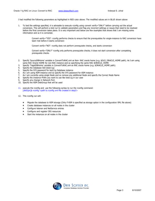 Oracle 11g RAC on Linux- Convert to RAC www.datasoftech.com Inderpal S. Johal
Page 3 8/10/2007
I had modified the following parameters as highlighted in RED color above. The modified values are in BLUE shown above
1. To test the settings specified, it is advisable to execute rconfig using convert verify="ONLY" before carrying out the actual
conversion. This will perform a test run to validate parameters and flag any incorrect settings or issues that need to be resolved
before the final conversion takes place. It is very important and below are few examples that shows that I am missing some
information and so it is corrected.
Convert verify="YES": rconfig performs checks to ensure that the prerequisites for single-instance to RAC conversion have
been met before it starts conversion
Convert verify="NO": rconfig does not perform prerequisite checks, and starts conversion
Convert verify="ONLY" rconfig only performs prerequisite checks; it does not start conversion after completing
prerequisite checks
2. Specify 'SourceDBHome' variable in ConvertToRAC.xml as Non- RAC oracle home (e.g. $OLD_ORACLE_HOME path). As I am using
same RAC Oracle HOME for non-RAC instance and so specifying the same RAC $ORACLE_HOME
3. Specify 'TagetDBHome' variable in ConvertToRAC.xml as RAC oracle home (e.g. $ORACLE_HOME path).
4. Specify the Database SID [test11g]
5. Specify the SYS password for test11g Database instance
6. As I am using ASM instance and so specify the SYS password for ASM instance
7. As I am currently using single Node and so remove any additional Node and specify the Correct Node Name
8. Specify the Instance Prefix you want to use like test11g in our case
9. Specify any change in Network Port.
10. Specify the ASM DiskGroup that will be used
11. execute the rconfig and use the following syntax to run the rconfig command:
[db02pn]$ rconfig <path to rconfig xml file created in step2>
12. This rconfig run will:
• Migrate the database to ASM storage (Only if ASM is specified as storage option in the configuration XML file above)
• Create database instances on all nodes in the cluster
• Configure listener and NetService entries
• Configure and register CRS resources
• Start the instances on all nodes in the cluster
 