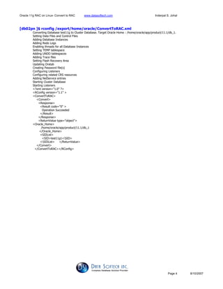 Oracle 11g RAC on Linux- Convert to RAC www.datasoftech.com Inderpal S. Johal
Page 4 8/10/2007
[db02pn ]$ rconfig /export/home/oracle/ConvertToRAC.xml
Converting Database test11g to Cluster Database. Target Oracle Home : /home/oracle/app/product/11.1/db_1.
Setting Data Files and Control Files
Adding Database Instances
Adding Redo Logs
Enabling threads for all Database Instances
Setting TEMP tablespace
Adding UNDO tablespaces
Adding Trace files
Setting Flash Recovery Area
Updating Oratab
Creating Password file(s)
Configuring Listeners
Configuring related CRS resources
Adding NetService entries
Starting Cluster Database
Starting Listeners
<?xml version="1.0" ?>
<RConfig version="1.1" >
<ConvertToRAC>
<Convert>
<Response>
<Result code="0" >
Operation Succeeded
</Result>
</Response>
<ReturnValue type="object">
<Oracle_Home>
/home/oracle/app/product/11.1/db_1
</Oracle_Home>
<SIDList>
<SID>test11g1<SID>
<SIDList> </ReturnValue>
</Convert>
</ConvertToRAC></RConfig>
 