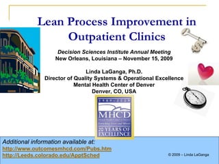 Lean Process Improvement in
                          Outpatient Clinics
                                Decision Sciences Institute Annual Meeting
                               New Orleans, Louisiana – November 15, 2009

                                           Linda LaGanga, Ph.D.
                           Director of Quality Systems & Operational Excellence
                                       Mental Health Center of Denver
                                              Denver, CO, USA




Additional information available at:
http://www.outcomesmhcd.com/Pubs.htm
http://Leeds.colorado.edu/ApptSched                                          © 2009 – Linda LaGanga
                                                                                                 1
  DSI 2009 – New Orleans                                          © 2008 – Linda LaGanga and Stephen Lawrence
                                                                    2009
 