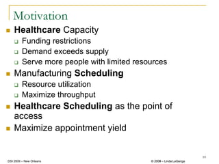 Motivation
    Healthcare Capacity
         Funding restrictions
         Demand exceeds supply
         Serve more people with limited resources
    Manufacturing Scheduling
         Resource utilization
         Maximize throughput
    Healthcare Scheduling as the point of
    access
    Maximize appointment yield

                                                                     10
DSI 2009 – New Orleans                      © 2008 – Linda LaGanga
                                              2009
 