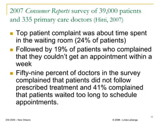 2007 Consumer Reports survey of 39,000 patients
   and 335 primary care doctors (Hitti, 2007)
        Top patient complaint was about time spent
        in the waiting room (24% of patients)
        Followed by 19% of patients who complained
        that they couldn’t get an appointment within a
        week
        Fifty-nine percent of doctors in the survey
        complained that patients did not follow
        prescribed treatment and 41% complained
        that patients waited too long to schedule
        appointments.
                                                                 11
DSI 2009 – New Orleans                  © 2008 – Linda LaGanga
                                          2009
 