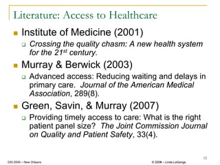 Literature: Access to Healthcare
        Institute of Medicine (2001)
              Crossing the quality chasm: A new health system
              for the 21st century.
        Murray & Berwick (2003)
              Advanced access: Reducing waiting and delays in
              primary care. Journal of the American Medical
              Association, 289(8).
        Green, Savin, & Murray (2007)
              Providing timely access to care: What is the right
              patient panel size? The Joint Commission Journal
              on Quality and Patient Safety, 33(4).

                                                                         12
DSI 2009 – New Orleans                          © 2008 – Linda LaGanga
                                                  2009
 