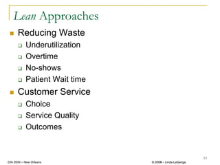 Lean Approaches
      Reducing Waste
           Underutilization
           Overtime
           No-shows
           Patient Wait time
      Customer Service
           Choice
           Service Quality
           Outcomes


                                                        13
DSI 2009 – New Orleans         © 2008 – Linda LaGanga
                                 2009
 