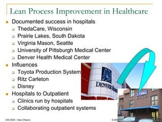 Lean Process Improvement in Healthcare
     Documented success in hospitals
        ThedaCare, Wisconsin
        Prairie Lakes, South Dakota
        Virginia Mason, Seattle
        University of Pittsburgh Medical Center
        Denver Health Medical Center
     Influences
        Toyota Production System
        Ritz Carleton
        Disney
     Hospitals to Outpatient
        Clinics run by hospitals
        Collaborating outpatient systems
                                                                           14
DSI 2009 – New Orleans                            © 2008 – Linda LaGanga
                                                    2009
 
