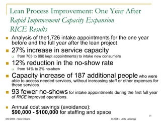 Lean Process Improvement: One Year After
   Rapid Improvement Capacity Expansion
   RICE Results
     Analysis of the1,726 intake appointments for the one year
     before and the full year after the lean project
     27% increase in service capacity
          from 703 to 890 kept appointments) to intake new consumers
     12% reduction in the no-show rate
          from 14% to 2% no-show
     Capacity increase of 187 additional people who were
     able to access needed services, without increasing staff or other expenses for
     these services
     93 fewer no-shows for intake appointments during the first full year
     of RICE improved operations.

     Annual cost savings (avoidance):
     $90,000 - $100,000 for staffing and space
                                                                                       19
DSI 2009 – New Orleans                                        © 2008 – Linda LaGanga
                                                                2009
 
