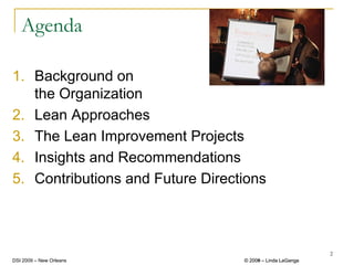 Agenda

1. Background on
   the Organization
2. Lean Approaches
3. The Lean Improvement Projects
4. Insights and Recommendations
5. Contributions and Future Directions



                                                           2
DSI 2009 – New Orleans            © 2008 – Linda LaGanga
                                    2009
 