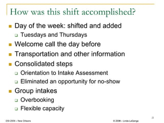 How was this shift accomplished?
       Day of the week: shifted and added
            Tuesdays and Thursdays
       Welcome call the day before
       Transportation and other information
       Consolidated steps
            Orientation to Intake Assessment
            Eliminated an opportunity for no-show
       Group intakes
            Overbooking
            Flexible capacity
                                                                       21
DSI 2009 – New Orleans                        © 2008 – Linda LaGanga
                                                2009
 