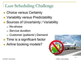 Lean Scheduling Challenge
      Choice versus Certainty
      Variability versus Predictability
      Sources of Uncertainty / Variability
           No-shows
           Service duration
           Customer (patients’) Demand
      Time is a significant factor
      Airline booking models?


                                                                  22
DSI 2009 – New Orleans                   © 2008 – Linda LaGanga
                                           2009
 