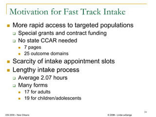 Motivation for Fast Track Intake
      More rapid access to targeted populations
           Special grants and contract funding
           No state CCAR needed
                 7 pages
                 25 outcome domains
      Scarcity of intake appointment slots
      Lengthy intake process
           Average 2.07 hours
           Many forms
                 17 for adults
                 19 for children/adolescents

                                                                          24
DSI 2009 – New Orleans                           © 2008 – Linda LaGanga
                                                   2009
 