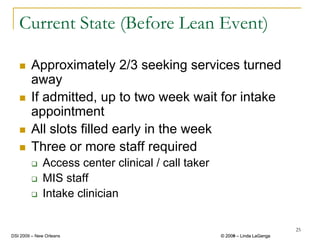 Current State (Before Lean Event)

        Approximately 2/3 seeking services turned
        away
        If admitted, up to two week wait for intake
        appointment
        All slots filled early in the week
        Three or more staff required
              Access center clinical / call taker
              MIS staff
              Intake clinician

                                                                             25
DSI 2009 – New Orleans                              © 2008 – Linda LaGanga
                                                      2009
 