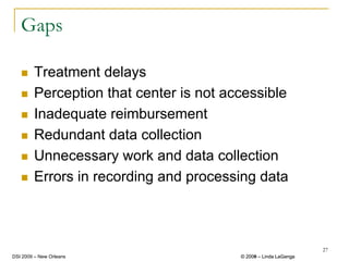 Gaps

        Treatment delays
        Perception that center is not accessible
        Inadequate reimbursement
        Redundant data collection
        Unnecessary work and data collection
        Errors in recording and processing data



                                                                 27
DSI 2009 – New Orleans                  © 2008 – Linda LaGanga
                                          2009
 