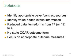 Solutions

        Identify appropriate payer/contract sources
        Identify value-added intake information
        Reduced data items/forms from 17 (or 19)
        to 4
        No state CCAR outcome form
        Focus on appropriate outcome measures




                                                                 28
DSI 2009 – New Orleans                  © 2008 – Linda LaGanga
                                          2009
 