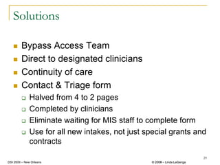Solutions

        Bypass Access Team
        Direct to designated clinicians
        Continuity of care
        Contact & Triage form
              Halved from 4 to 2 pages
              Completed by clinicians
              Eliminate waiting for MIS staff to complete form
              Use for all new intakes, not just special grants and
              contracts
                                                                           29
DSI 2009 – New Orleans                            © 2008 – Linda LaGanga
                                                    2009
 