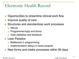 Electronic Health Record

        Opportunities to streamline clinical work flow
        Improve quality of care
        Structures and standardizes work processes
              Menus
              Programmed logic and forms
              Data validation and feedback
        Lean Paradox
              Bottleneck in programming
              Implementation delays in some projects
        New forms and intake processes within 90 days

                                                                                30
DSI 2009 – New Orleans                                 © 2008 – Linda LaGanga
                                                         2009
 