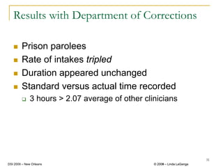 Results with Department of Corrections

        Prison parolees
        Rate of intakes tripled
        Duration appeared unchanged
        Standard versus actual time recorded
              3 hours > 2.07 average of other clinicians




                                                                          31
DSI 2009 – New Orleans                           © 2008 – Linda LaGanga
                                                   2009
 