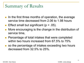 Summary of Results

        In the first three months of operation, the average
        service time decreased from 2.06 to 1.98 hours
        Effect small but significant (p < .05).
        More encouraging is the change in the distribution of
        service time,
        Percentage of total intakes that were completed
        within two hours increased from 67.5% to 75%
        so the percentage of intakes exceeding two hours
        decreased from 32.5% to 25%.


                                                                      33
DSI 2009 – New Orleans                       © 2008 – Linda LaGanga
                                               2009
 