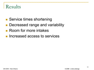 Results

        Service times shortening
        Decreased range and variability
        Room for more intakes
        Increased access to services




                                                                   34
DSI 2009 – New Orleans                    © 2008 – Linda LaGanga
                                            2009
 