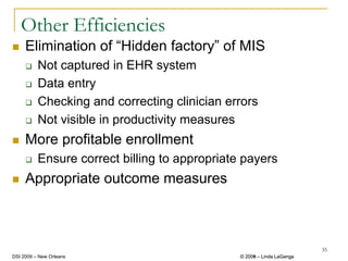 Other Efficiencies
     Elimination of “Hidden factory” of MIS
          Not captured in EHR system
          Data entry
          Checking and correcting clinician errors
          Not visible in productivity measures
     More profitable enrollment
          Ensure correct billing to appropriate payers
     Appropriate outcome measures



                                                                        35
DSI 2009 – New Orleans                         © 2008 – Linda LaGanga
                                                 2009
 