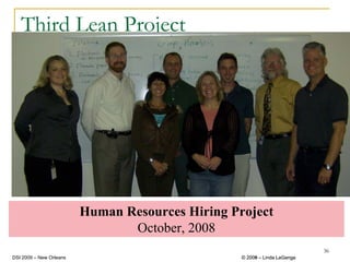 Third Lean Project




                         Human Resources Hiring Project
                                October, 2008
                                                                           36
DSI 2009 – New Orleans                            © 2008 – Linda LaGanga
                                                    2009
 