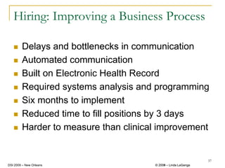 Hiring: Improving a Business Process

        Delays and bottlenecks in communication
        Automated communication
        Built on Electronic Health Record
        Required systems analysis and programming
        Six months to implement
        Reduced time to fill positions by 3 days
        Harder to measure than clinical improvement


                                                               37
DSI 2009 – New Orleans                © 2008 – Linda LaGanga
                                        2009
 