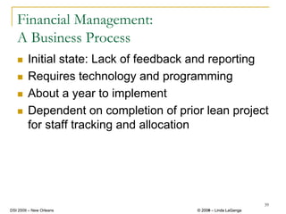 Financial Management:
   A Business Process
        Initial state: Lack of feedback and reporting
        Requires technology and programming
        About a year to implement
        Dependent on completion of prior lean project
        for staff tracking and allocation




                                                                39
DSI 2009 – New Orleans                 © 2008 – Linda LaGanga
                                         2009
 