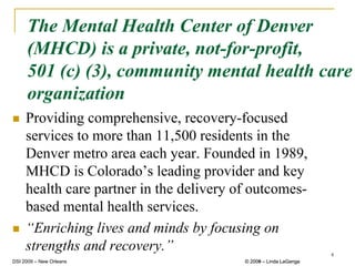 The Mental Health Center of Denver
     (MHCD) is a private, not-for-profit,
     501 (c) (3), community mental health care
     organization
     Providing comprehensive, recovery-focused
     services to more than 11,500 residents in the
     Denver metro area each year. Founded in 1989,
     MHCD is Colorado’s leading provider and key
     health care partner in the delivery of outcomes-
     based mental health services.
     “Enriching lives and minds by focusing on
     strengths and recovery.”                                      4
DSI 2009 – New Orleans                    © 2008 – Linda LaGanga
                                            2009
 