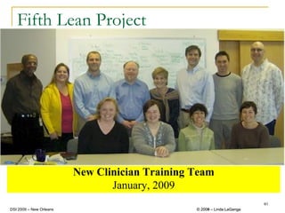 Fifth Lean Project




                         New Clinician Training Team
                                January, 2009
                                                                         40
DSI 2009 – New Orleans                          © 2008 – Linda LaGanga
                                                  2009
 