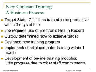 New Clinician Training:
   A Business Process
 Target State: Clinicians trained to be productive
 within 3 days of hire
 Job requires use of Electronic Health Record
 Quickly determined how to achieve target
 Designed new training program
 Implemented initial computer training within 1
 month
 Development of on-line training modules:
 Little progress due to other staff commitments
                                                             41
DSI 2009 – New Orleans              © 2008 – Linda LaGanga
                                      2009
 