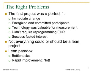 The Right Problems
       The first project was a perfect fit
            Immediate change
            Energized and committed participants
            Technology was valuable for measurement
            Didn’t require reprogramming EHR
            Success fueled interest
       Not everything could or should be a lean
       project
       Lean paradox
            Bottlenecks
            Rapid improvement: Not!

                                                                      44
DSI 2009 – New Orleans                       © 2008 – Linda LaGanga
                                               2009
 