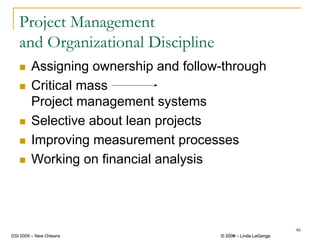 Project Management
   and Organizational Discipline
        Assigning ownership and follow-through
        Critical mass
        Project management systems
        Selective about lean projects
        Improving measurement processes
        Working on financial analysis




                                                               46
DSI 2009 – New Orleans                © 2008 – Linda LaGanga
                                        2009
 