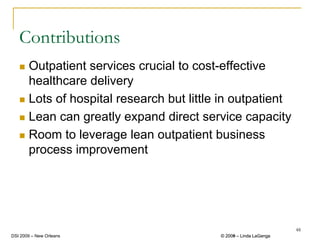 Contributions
       Outpatient services crucial to cost-effective
       healthcare delivery
       Lots of hospital research but little in outpatient
       Lean can greatly expand direct service capacity
       Room to leverage lean outpatient business
       process improvement




                                                                    48
DSI 2009 – New Orleans                     © 2008 – Linda LaGanga
                                             2009
 