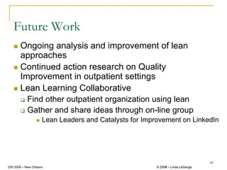 Future Work
       Ongoing analysis and improvement of lean
       approaches
       Continued action research on Quality
       Improvement in outpatient settings
       Lean Learning Collaborative
            Find other outpatient organization using lean
            Gather and share ideas through on-line group
                     Lean Leaders and Catalysts for Improvement on LinkedIn




                                                                                 49
DSI 2009 – New Orleans                                  © 2008 – Linda LaGanga
                                                          2009
 