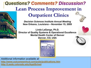 Questions? Comments? Discussion?
                     Lean Process Improvement in
                          Outpatient Clinics
                                Decision Sciences Institute Annual Meeting
                               New Orleans, Louisiana – November 15, 2009

                                           Linda LaGanga, Ph.D.
                           Director of Quality Systems & Operational Excellence
                                       Mental Health Center of Denver
                                              Denver, CO, USA




Additional information available at:
http://www.outcomesmhcd.com/pubs/publications.htm
http://Leeds.colorado.edu/ApptSched                                                                50
  DSI 2009 – New Orleans                                          © 2008 – Linda LaGanga and Stephen Lawrence
                                                                    2009
 