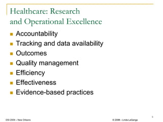 Healthcare: Research
   and Operational Excellence
        Accountability
        Tracking and data availability
        Outcomes
        Quality management
        Efficiency
        Effectiveness
        Evidence-based practices


                                                                  6
DSI 2009 – New Orleans                   © 2008 – Linda LaGanga
                                           2009
 