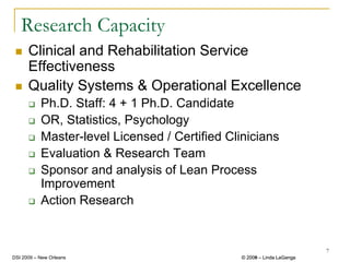 Research Capacity
      Clinical and Rehabilitation Service
      Effectiveness
      Quality Systems & Operational Excellence
           Ph.D. Staff: 4 + 1 Ph.D. Candidate
           OR, Statistics, Psychology
           Master-level Licensed / Certified Clinicians
           Evaluation & Research Team
           Sponsor and analysis of Lean Process
           Improvement
           Action Research


                                                                         7
DSI 2009 – New Orleans                          © 2008 – Linda LaGanga
                                                  2009
 