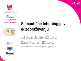 Semantične tehnologije v e-izobraževanju Julija Lapuh Bele, B2 d.o.o. David Rozman, B2 d.o.o. Dnevi slovenske informatike, 14. april 2010 