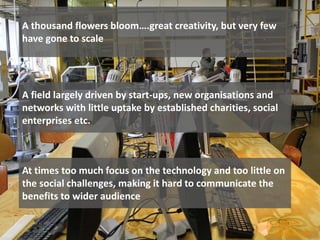 A thousand flowers bloom….great creativity, but very few
have gone to scale
A field largely driven by start-ups, new organisations and
networks with little uptake by established charities, social
enterprises etc.
At times too much focus on the technology and too little on
the social challenges, making it hard to communicate the
benefits to wider audience
 