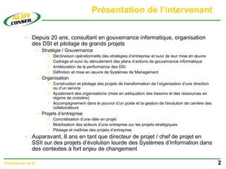 Présentation de l’intervenant
• Depuis 20 ans, consultant en gouvernance informatique, organisation
des DSI et pilotage de grands projets
– Stratégie / Gouvernance
 Déclinaison opérationnelle des stratégies d’entreprise et suivi de leur mise en œuvre
 Cadrage et suivi du déroulement des plans d’actions de gouvernance informatique
 Amélioration de la performance des DSI
 Définition et mise en œuvre de Systèmes de Management
– Organisation
 Construction et pilotage des projets de transformation de l’organisation d’une direction
ou d’un service
 Ajustement des organisations (mise en adéquation des besoins et des ressources en
régime de croisière)
 Accompagnement dans le pourvoi d’un poste et la gestion de l’évolution de carrière des
collaborateurs
– Projets d’entreprise
 Concrétisation d’une idée en projet
 Mobilisation des acteurs d’une entreprise sur les projets stratégiques
 Pilotage et maîtrise des projets d’entreprise
• Auparavant, 8 ans en tant que directeur de projet / chef de projet en
SSII sur des projets d’évolution lourde des Systèmes d’Information dans
des contextes à fort enjeu de changement
2
Transformer le SI
 