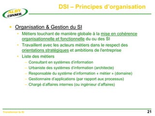 DSI – Principes d’organisation
 Organisation & Gestion du SI
• Métiers touchant de manière globale à la mise en cohérence
organisationnelle et fonctionnelle du ou des SI
• Travaillent avec les acteurs métiers dans le respect des
orientations stratégiques et ambitions de l'entreprise
• Liste des métiers
– Consultant en systèmes d’information
– Urbaniste des systèmes d’information (architecte)
– Responsable du système d’information « métier » (domaine)
– Gestionnaire d’applications (par rapport aux processus)
– Chargé d’affaires internes (ou ingénieur d’affaires)
21
Transformer le SI
 